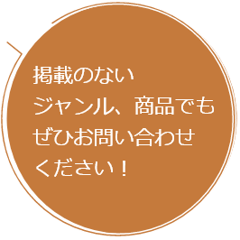 掲載のないジャンル、商品でもぜひお問い合わせください！